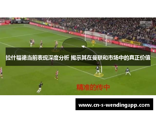 拉什福德当前表现深度分析 揭示其在曼联和市场中的真正价值