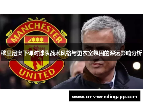 穆里尼奥下课对球队战术风格与更衣室氛围的深远影响分析