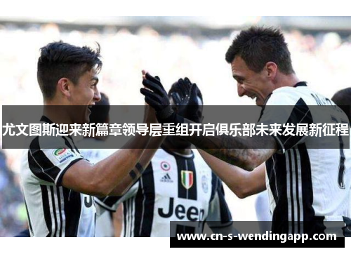 尤文图斯迎来新篇章领导层重组开启俱乐部未来发展新征程