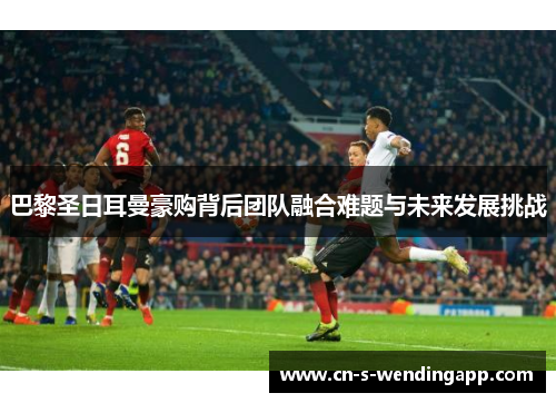 巴黎圣日耳曼豪购背后团队融合难题与未来发展挑战