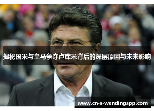 揭秘国米与皇马争夺卢库米背后的深层原因与未来影响