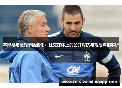 本泽马与德尚矛盾激化：社交媒体上的公开对抗与背后真相解析