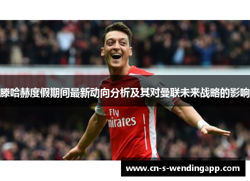 滕哈赫度假期间最新动向分析及其对曼联未来战略的影响