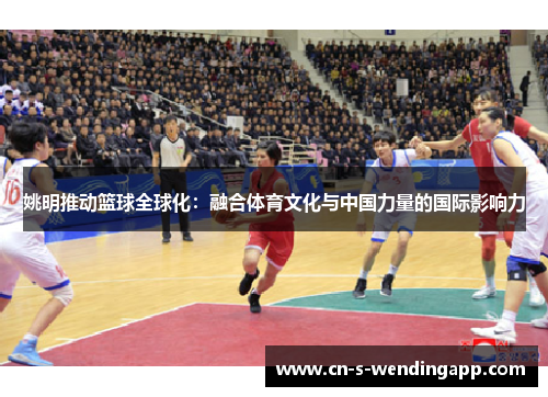 姚明推动篮球全球化:融合体育文化与中国力量的国际影响力 姚明推动篮球全球化:融合体育文化与中国力量的国际影响力