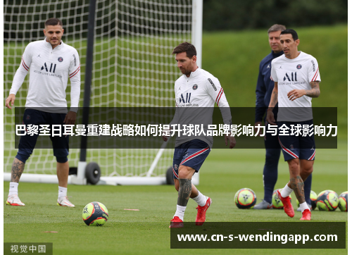 巴黎圣日耳曼重建战略如何提升球队品牌影响力与全球影响力 巴黎圣日耳曼重建战略如何提升球队品牌影响力与全球影响力