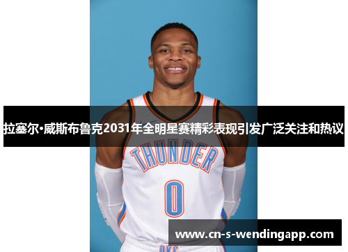 拉塞尔·威斯布鲁克2031年全明星赛精彩表现引发广泛关注和热议