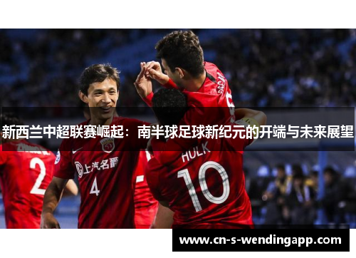 新西兰中超联赛崛起:南半球足球新纪元的开端与未来展望 新西兰中超联赛崛起:南半球足球新纪元的开端与未来展望