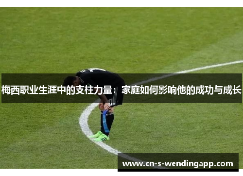 梅西职业生涯中的支柱力量:家庭如何影响他的成功与成长 梅西职业生涯中的支柱力量:家庭如何影响他的成功与成长