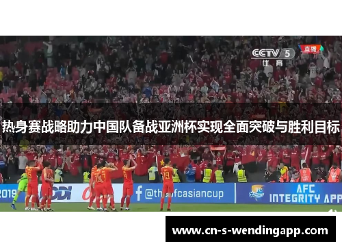 热身赛战略助力中国队备战亚洲杯实现全面突破与胜利目标