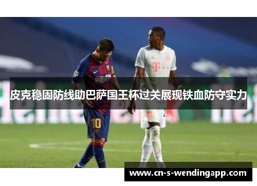 皮克稳固防线助巴萨国王杯过关展现铁血防守实力