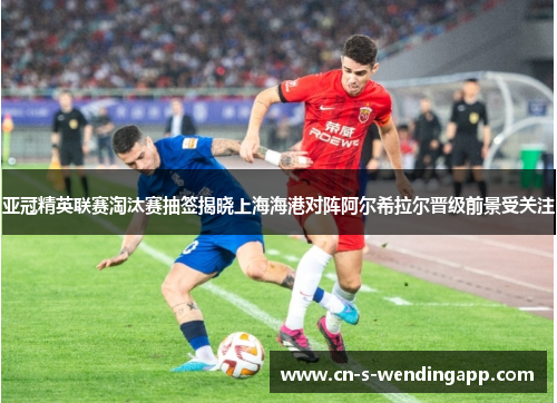 亚冠精英联赛淘汰赛抽签揭晓上海海港对阵阿尔希拉尔晋级前景受关注