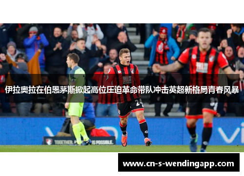 伊拉奥拉在伯恩茅斯掀起高位压迫革命带队冲击英超新格局青春风暴