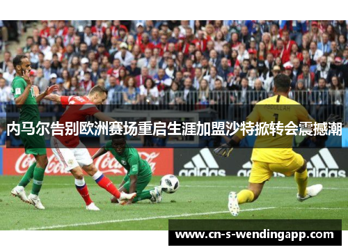 内马尔告别欧洲赛场重启生涯加盟沙特掀转会震撼潮 内马尔告别欧洲赛场重启生涯加盟沙特掀转会震撼潮