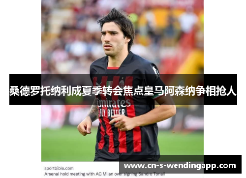 桑德罗托纳利成夏季转会焦点皇马阿森纳争相抢人